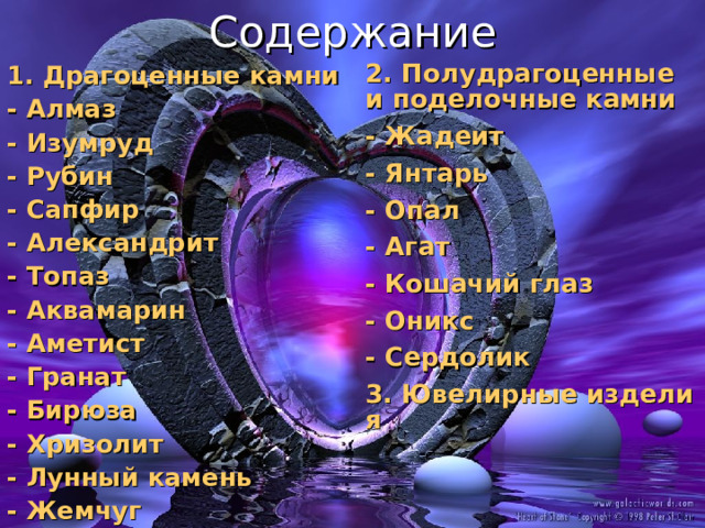 Содержание 2. Полудрагоценные и поделочные камни - Жадеит - Янтарь - Опал - Агат - Кошачий глаз - Оникс - Сердолик 3. Ювелирные изделия 1. Драгоценные камни - Алмаз - Изумруд - Рубин - Сапфир - Александрит - Топаз - Аквамарин - Аметист - Гранат - Бирюза - Хризолит - Лунный камень - Жемчуг 