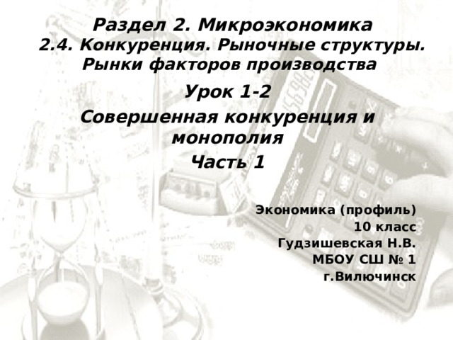 Раздел 2. Микроэкономика 2.4. Конкуренция. Рыночные структуры. Рынки факторов производства Урок 1-2 Совершенная конкуренция и монополия Часть 1  Экономика (профиль) 10 класс Гудзишевская Н.В. МБОУ СШ № 1  г.Вилючинск 