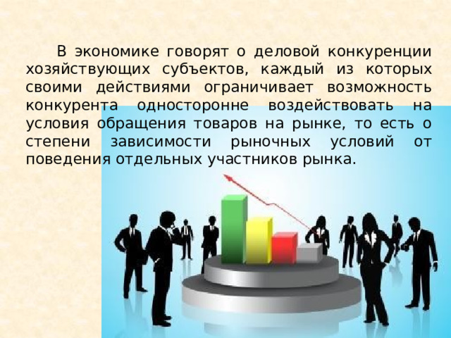  В экономике говорят о деловой конкуренции хозяйствующих субъектов, каждый из которых своими действиями ограничивает возможность конкурента односторонне воздействовать на условия обращения товаров на рынке, то есть о степени зависимости рыночных условий от поведения отдельных участников рынка. 