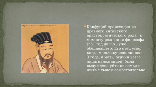Конфуций происходил из древнего китайского аристократического рода, к моменту рождения философа (551 год до н.э.) уже обедневшего. Его отец умер, когда мальчику исполнилось 3 года, а мать, будучи всего лишь наложницей, была вынуждена уйти из семьи и жить с сыном самостоятельно. 