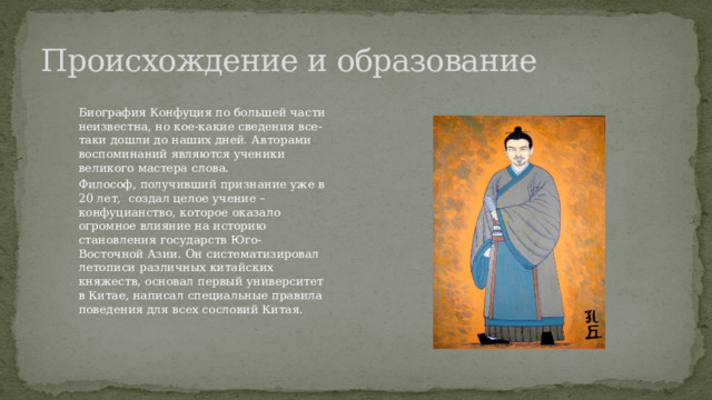 Происхождение и образование Биография Конфуция по большей части неизвестна, но кое-какие сведения все-таки дошли до наших дней. Авторами воспоминаний являются ученики великого мастера слова. Философ, получивший признание уже в 20 лет, создал целое учение – конфуцианство, которое оказало огромное влияние на историю становления государств Юго-Восточной Азии. Он систематизировал летописи различных китайских княжеств, основал первый университет в Китае, написал специальные правила поведения для всех сословий Китая. 