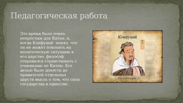 Педагогическая работа Это время было очень непростым для Китая, и, когда Конфуций понял, что он не может повлиять на политическую ситуацию в его царстве, философ отправился странствовать с учениками по Китаю. Его целью было донести до правителей отдельных царств мысль о том, что сила государства в единстве. 