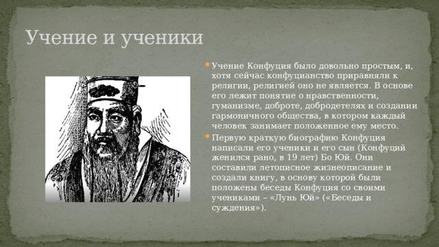 Учение и ученики Учение Конфуция было довольно простым, и, хотя сейчас конфуцианство приравняли к религии, религией оно не является. В основе его лежит понятие о нравственности, гуманизме, доброте, добродетелях и создании гармоничного общества, в котором каждый человек занимает положенное ему место. Первую краткую биографию Конфуция написали его ученики и его сын (Конфуций женился рано, в 19 лет) Бо Юй. Они составили летописное жизнеописание и создали книгу, в основу которой были положены беседы Конфуция со своими учениками – «Лунь Юй» («Беседы и суждения»). 