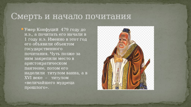 Смерть и начало почитания Умер Конфуций 479 году до н.э., а почитать его начали в 1 году н.э. Именно в этот год его объявили объектом государственного почитания. Чуть позже за ним закрепили место в аристократическом пантеоне, потом его наделили титулом ванна, а в XVI веке – титулом «величайшего мудреца прошлого». 