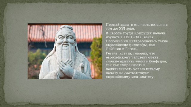 Первый храм в его честь возвели в том же XVI веке. В Европе труды Конфуция начали изучать в XVIII – XIX веках. Особенно им интересовались такие европейские философы, как Лейбниц и Гегель. Гегель, кстати, говорил, что европейскому человеку очень сложно принять учение Конфуция, так как смиренность и подчиненность коллективному началу не соответствует европейскому менталитету. 