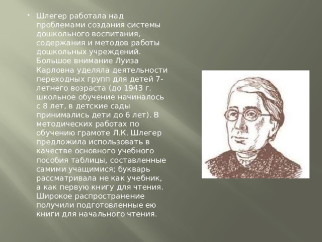 Шлегер работала над проблемами создания системы дошкольного воспитания, содержания и методов работы дошкольных учреждений. Большое внимание Луиза Карловна уделяла деятельности переходных групп для детей 7-летнего возраста (до 1943 г. школьное обучение начиналось с 8 лет, в детские сады принимались дети до 6 лет). В методических работах по обучению грамоте Л.К. Шлегер предложила использовать в качестве основного учебного пособия таблицы, составленные самими учащимися; букварь рассматривала не как учебник, а как первую книгу для чтения. Широкое распространение получили подготовленные ею книги для начального чтения. 