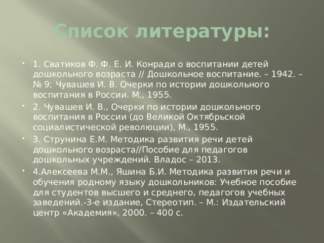 Список литературы: 1. Сватиков Ф. Ф. Е. И. Конради о воспитании детей дошкольного возраста // Дошкольное воспитание. – 1942. – № 9; Чувашев И. В. Очерки по истории дошкольного воспитания в России. М., 1955. 2. Чувашев И. В., Очерки по истории дошкольного воспитания в России (до Великой Октябрьской социалистической революции), М., 1955. 3. Струнина Е.М. Методика развития речи детей дошкольного возраста//Пособие для педагогов дошкольных учреждений. Владос – 2013. 4.Алексеева М.М., Яшина Б.И. Методика развития речи и обучения родному языку дошкольников: Учебное пособие для студентов высшего и среднего, педагогов учебных заведений.-3-е издание, Стереотип. – М.: Издательский центр «Академия», 2000. – 400 с. 