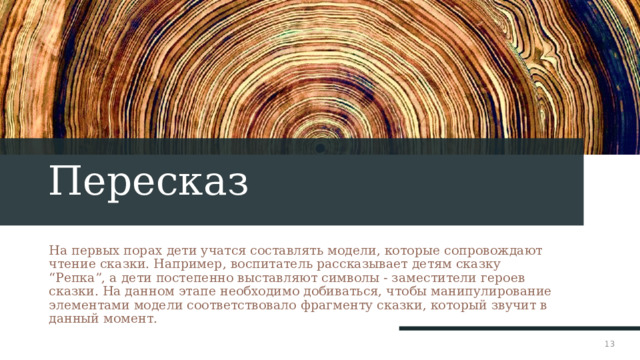 Пересказ На первых порах дети учатся составлять модели, которые сопровождают чтение сказки. Например, воспитатель рассказывает детям сказку “Репка”, а дети постепенно выставляют символы - заместители героев сказки. На данном этапе необходимо добиваться, чтобы манипулирование элементами модели соответствовало фрагменту сказки, который звучит в данный момент. 1 1 