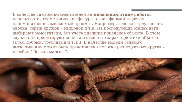 В качестве символов-заместителей на начальном этапе работы используются геометрические фигуры, своей формой и цветом напоминающие замещаемый предмет. Например, зеленый треугольник – елочка, серый кружок – мышонок и т.п. На последующих этапах дети выбирают заместители, без учета внешних признаков объекта. В этом случае они ориентируются на качественные характеристики объекта (злой, добрый, трусливый и т. п.). В качестве модели связного высказывания может быть представлена полоска разноцветных кругов – пособие “Логико-малыш ”.   1 1 