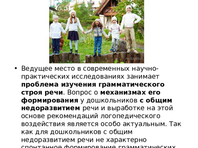 Ведущее место в современных научно-практических исследованиях занимает проблема изучения грамматического строя речи . Вопрос о механизмах его формирования у дошкольников с общим недоразвитием речи и выработке на этой основе рекомендаций логопедического воздействия является особо актуальным. Так как для дошкольников с общим недоразвитием речи не характерно спонтанное формирование грамматических категорий, с ними следует проводить логопедическую работу по развитию грамматического строя речи. 