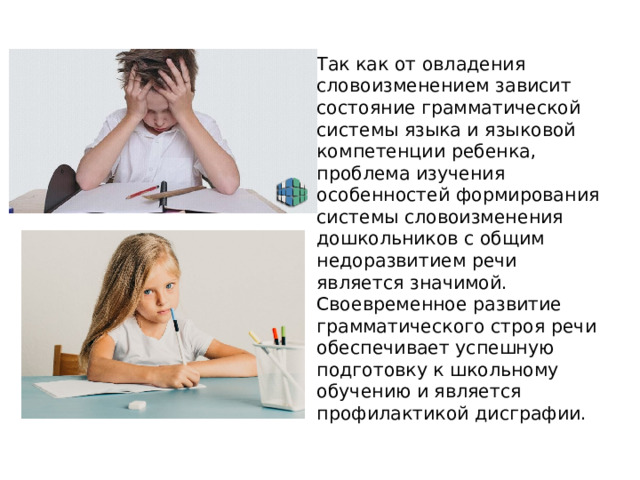Так как от овладения словоизменением зависит состояние грамматической системы языка и языковой компетенции ребенка, проблема изучения особенностей формирования системы словоизменения дошкольников с общим недоразвитием речи является значимой. Своевременное развитие грамматического строя речи обеспечивает успешную подготовку к школьному обучению и является профилактикой дисграфии. 