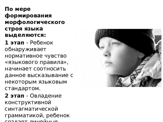 По мере формирования морфологического строя языка выделяются: 1 этап - Ребенок обнаруживает нормативное чувство «языкового правила», начинает соотносить данное высказывание с некоторым языковым стандартом. 2 этап - Овладение конструктивной синтагматической грамматикой, ребенок создает линейные грамматические конструкции, которые не имеют аналога во «взрослой» речи. 