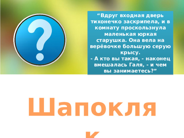 “ Вдруг входная дверь тихонечко заскрипела, и в комнату проскользнула маленькая юркая старушка. Она вела на верёвочке большую серую крысу. - А кто вы такая, - наконец вмешалась Галя, - и чем вы занимаетесь?” Шапокляк 