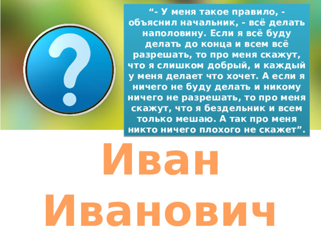 “ - У меня такое правило, - объяснил начальник, - всё делать наполовину. Если я всё буду делать до конца и всем всё разрешать, то про меня скажут, что я слишком добрый, и каждый у меня делает что хочет. А если я ничего не буду делать и никому ничего не разрешать, то про меня скажут, что я бездельник и всем только мешаю. А так про меня никто ничего плохого не скажет”. Иван Иванович 