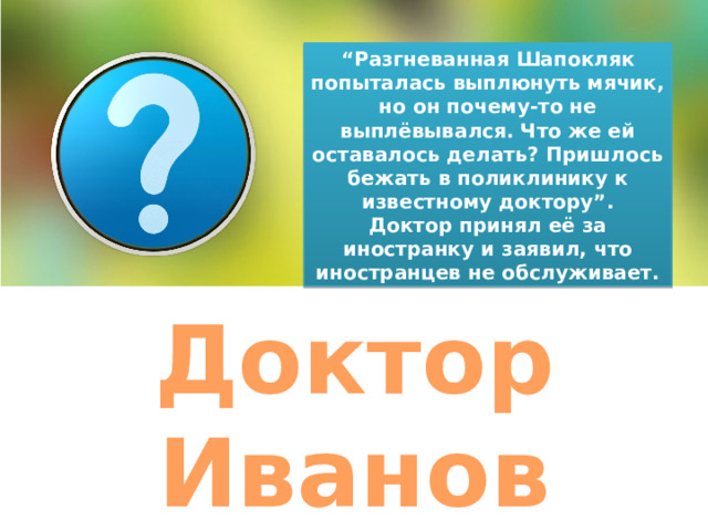 “ Разгневанная Шапокляк попыталась выплюнуть мячик, но он почему-то не выплёвывался. Что же ей оставалось делать? Пришлось бежать в поликлинику к известному доктору”. Доктор принял её за иностранку и заявил, что иностранцев не обслуживает. Доктор Иванов 
