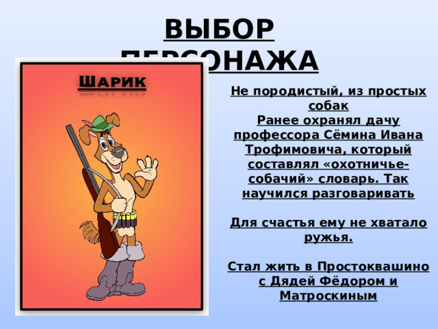 ВЫБОР ПЕРСОНАЖА Не породистый, из простых собак Ранее охранял дачу профессора Сёмина Ивана Трофимовича, который составлял «охотничье-собачий» словарь. Так научился разговаривать  Для счастья ему не хватало ружья.  Стал жить в Простоквашино с Дядей Фёдором и Матроскиным 