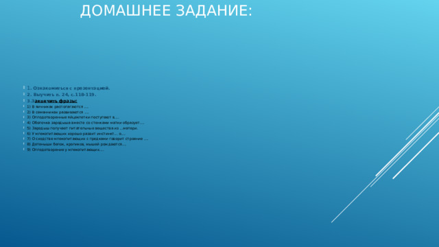 ДОМАШНЕЕ ЗАДАНИЕ:   1 . Ознакомиться с презентацией. 2. Выучить п. 24, с.118-119. 3.З акончить фразы: 1) В яичниках располагаются .... 2) В семенниках развиваются .... 3) Оплодотворенные яйцеклетки поступают в.... 4) Оболочка зародыша вместе со стенками матки образует.... 5) Зародыш получает питательные вещества из ...матери. 6) У млекопитающих хорошо развит инстинкт... о.... 7) О сходстве млекопитающих с предками говорит строение .... 8) Детеныши белок, кроликов, мышей рождаются.... 9) Оплодотворение у млекопитающих....  