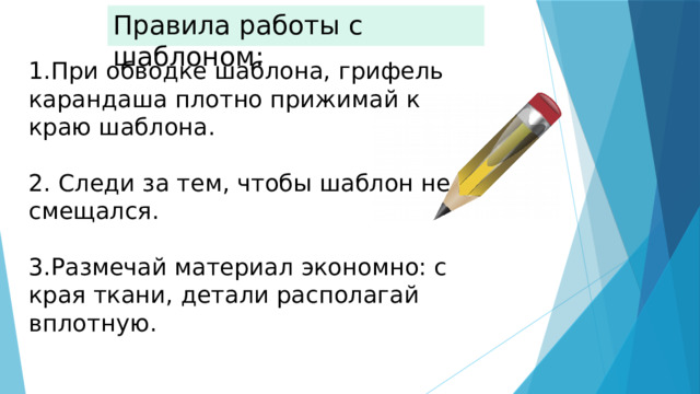 Правила работы с шаблоном: 1.При обводке шаблона, грифель карандаша плотно прижимай к краю шаблона. 2. Следи за тем, чтобы шаблон не смещался. 3.Размечай материал экономно: с края ткани, детали располагай вплотную. 
