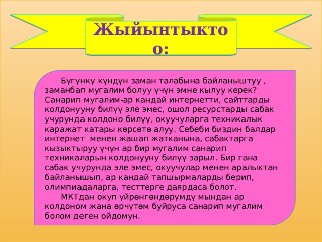 Жыйынтыктоо:    Бүгүнкү күндүн заман талабына байланыштуу , заманбап мугалим болуу үчүн эмне кылуу керек? Санарип мугалим-ар кандай интернетти, сайттарды колдонууну билүү эле эмес, ошол ресурстарды сабак учурунда колдоно билүү, окуучуларга техникалык каражат катары көрсөтө алуу. Себеби биздин балдар интернет  менен жашап жатканына, сабактарга кызыктыруу үчүн ар бир мугалим санарип техникаларын колдонууну билүү зарыл. Бир гана сабак учурунда эле эмес, окуучулар менен аралыктан байланышып, ар кандай тапшырмаларды берип, олимпиадаларга, тесттерге даярдаса болот.  МКТдан окуп үйрөнгөндөрүмдү мындан ар колдоном жана өрчүтөм буйруса санарип мугалим болом деген ойдомун. 
