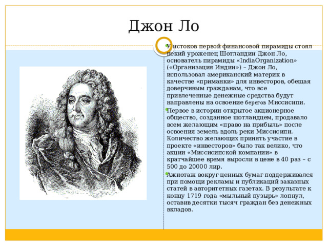 Джон Ло У истоков первой финансовой пирамиды стоял некий уроженец Шотландии Джон Ло, основатель пирамиды «IndiaOrganization» («Организация Индии») – Джон Ло, использовал американский материк в качестве «приманки» для инвесторов, обещая доверчивым гражданам, что все привлеченные денежные средства будут направлены на освоение берегов Миссисипи. Первое в истории открытое акционерное общество, созданное шотландцем, продавало всем желающим «право на прибыль» после освоения земель вдоль реки Миссисипи. Количество желающих принять участие в проекте «инвесторов» было так велико, что акции «Миссисипской компании» в кратчайшее время выросли в цене в 40 раз – с 500 до 20000 лир. Ажиотаж вокруг ценных бумаг поддерживался при помощи рекламы и публикаций заказных статей в авторитетных газетах. В результате к концу 1719 года «мыльный пузырь» лопнул, оставив десятки тысяч граждан без денежных вкладов. 