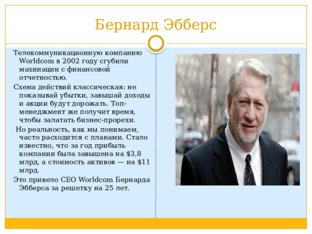 Бернард Эбберс Телекоммуникационную компанию Worldcom в 2002 году сгубили махинации с финансовой отчетностью. Схема действий классическая: не показывай убытки, завышай доходы и акции будут дорожать. Топ-менеджмент же получит время, чтобы залатать бизнес-прорехи.  Но реальность, как мы понимаем, часто расходится с планами. Стало известно, что за год прибыль компании была завышена на $3,8 млрд, а стоимость активов — на $11 млрд. Это привело CEO Worldcom Бернарда Эбберса за решетку на 25 лет. 