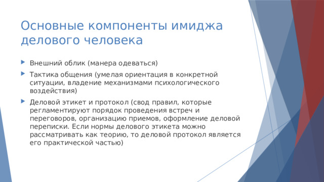 Основные компоненты имиджа  делового человека Внешний облик (манера одеваться) Тактика общения (умелая ориентация в конкретной ситуации, владение механизмами психологического воздействия) Деловой этикет и протокол (свод правил, которые регламентируют порядок проведения встреч и переговоров, организацию приемов, оформление деловой переписки. Если нормы делового этикета можно рассматривать как теорию, то деловой протокол является его практической частью) 