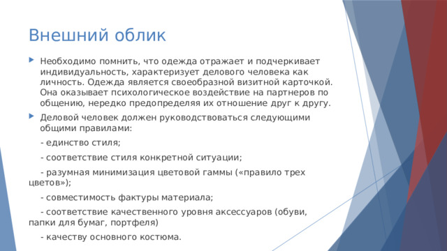 Внешний облик Необходимо помнить, что одежда отражает и подчеркивает индивидуальность, характеризует делового человека как личность. Одежда является своеобразной визитной карточкой. Она оказывает психологическое воздействие на партнеров по общению, нередко предопределяя их отношение друг к другу. Деловой человек должен руководствоваться следующими общими правилами: - единство стиля; - соответствие стиля конкретной ситуации; - разумная минимизация цветовой гаммы («правило трех цветов»); - совместимость фактуры материала; - соответствие качественного уровня аксессуаров (обуви, папки для бумаг, портфеля) - качеству основного костюма. 