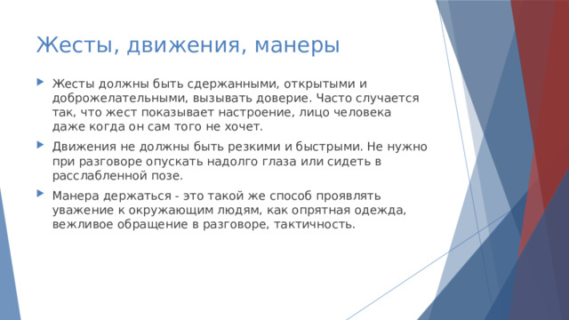 Жесты, движения, манеры Жесты должны быть сдержанными, открытыми и доброжелательными, вызывать доверие. Часто случается так, что жест показывает настроение, лицо человека даже когда он сам того не хочет. Движения не должны быть резкими и быстрыми. Не нужно при разговоре опускать надолго глаза или сидеть в расслабленной позе. Манера держаться - это такой же способ проявлять уважение к окружающим людям, как опрятная одежда, вежливое обращение в разговоре, тактичность. 