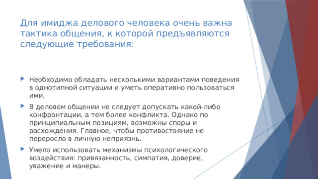 Для имиджа делового человека очень важна тактика общения, к которой предъявляются следующие требования: Необходимо обладать несколькими вариантами поведения в однотипной ситуации и уметь оперативно пользоваться ими. В деловом общении не следует допускать какой-либо конфронтации, а тем более конфликта. Однако по принципиальным позициям, возможны споры и расхождения. Главное, чтобы противостояние не переросло в личную неприязнь. Умело использовать механизмы психологического воздействия: привязанность, симпатия, доверие, уважение и манеры. 