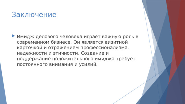 Заключение Имидж делового человека играет важную роль в современном бизнесе. Он является визитной карточкой и отражением профессионализма, надежности и этичности. Создание и поддержание положительного имиджа требует постоянного внимания и усилий. 