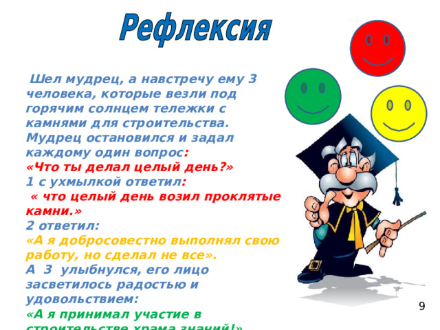  Шел мудрец, а навстречу ему 3 человека, которые везли под горячим солнцем тележки с камнями для строительства. Мудрец остановился и задал каждому один вопрос : «Что ты делал целый день?» 1 с ухмылкой ответил :  « что целый день возил проклятые камни.» 2 ответил: «А я добросовестно выполнял свою работу, но сделал не все». А 3 улыбнулся, его лицо засветилось радостью и удовольствием: «А я принимал участие в строительстве храма знаний!»  9 