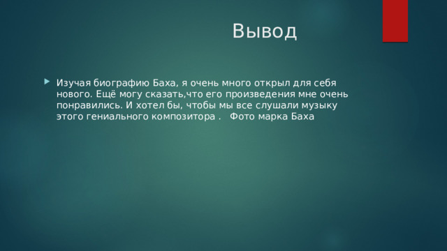  Вывод Изучая биографию Баха, я очень много открыл для себя нового. Ещё могу сказать,что его произведения мне очень понравились. И хотел бы, чтобы мы все слушали музыку этого гениального композитора . Фото марка Баха 