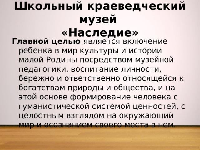Школьный краеведческий музей  «Наследие» Главной целью является включение ребенка в мир культуры и истории малой Родины посредством музейной педагогики, воспитание личности, бережно и ответственно относящейся к богатствам природы и общества, и на этой основе формирование человека с гуманистической системой ценностей, с целостным взглядом на окружающий мир и осознанием своего места в нем.   