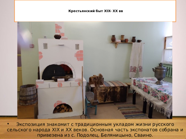    Крестьянский быт XIX- XX вв    Экспозиция знакомит с традиционным укладом жизни русского сельского народа XIX и XX веков. Основная часть экспонатов собрана и привезена из с. Подолец, Беляницыно, Сваино. 