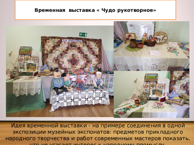  Временная выставка « Чудо рукотворное»   Идея временной выставки - на примере соединения в одной экспозиции музейных экспонатов: предметов прикладного народного творчества и работ современных мастеров показать, что не угасает интерес к народному промыслу. 