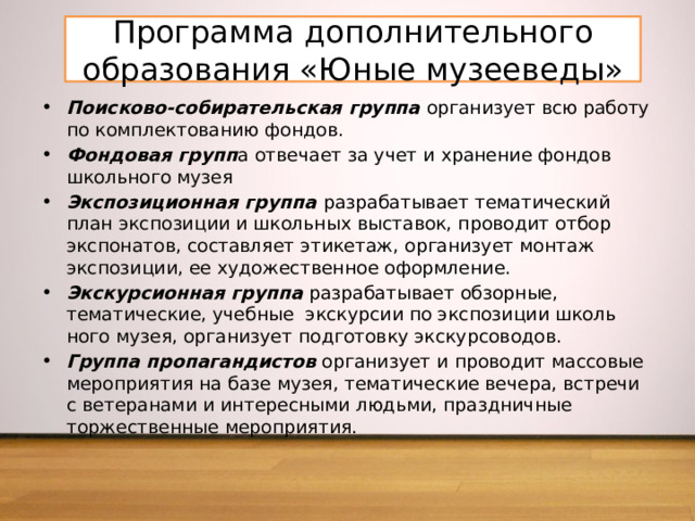 Программа дополнительного образования «Юные музееведы» Поисково-собирательская группа  организует всю работу по комплектованию фондов. Фондовая групп а отвечает за учет и хранение фондов школьного музея Экспозиционная группа  разрабатывает тематический план экспозиции и школьных выставок, проводит отбор экспонатов, составляет этикетаж, организует монтаж экспозиции, ее художественное оформление. Экскурсионная группа  разрабатывает обзорные, тематиче­ские, учебные экскурсии по экспозиции школь­ного музея, организует подго­товку экскурсоводов. Группа пропагандистов  организует и проводит массовые мероприятия на базе музея, тематические вечера, встречи с ветеранами и интересными людьми, праздничные торжественные мероприятия. 