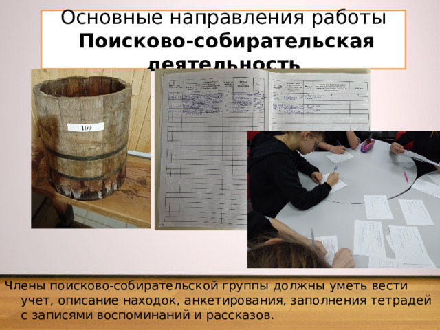 Основные направления работы  Поисково-собирательская деятельность Члены поисково-собирательской группы должны уметь вести учет, описание находок, анкетирования, заполне­ния тетрадей с записями воспоминаний и рассказов. 