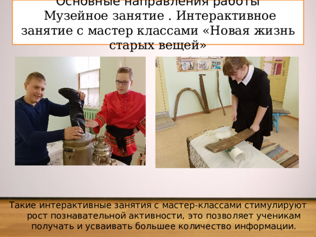 Основные направления работы   Музейное занятие . Интерактивное занятие с мастер классами «Новая жизнь старых вещей» Такие интерактивные занятия с мастер-классами стимулируют рост познавательной активности, это позволяет ученикам получать и усваивать большее количество информации.   