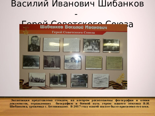  Василий Иванович Шибанков -  Герой Советского Союза    Экспозиция представлена стендом, на котором расположены фотографии и копии документов, отражающих биографию и боевой путь героя: нашего земляка В.И. Шибанкова, уроженца с. Беляницыно. В 2017 году нашей школе было присвоено его имя. 