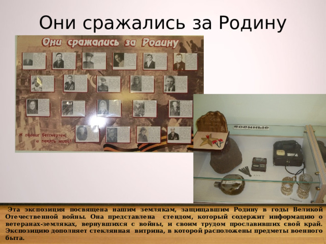 Они сражались за Родину  Эта экспозиция посвящена нашим землякам, защищавшим Родину в годы Великой Отечественной войны. Она представлена стендом, который содержит информацию о ветеранах-земляках, вернувшихся с войны, и своим трудом прославивших свой край. Экспозицию дополняет стеклянная витрина, в которой расположены предметы военного быта. 