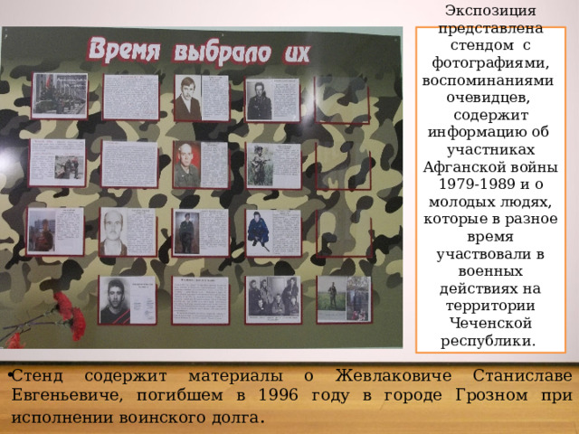 Экспозиция представлена стендом с фотографиями, воспоминаниями очевидцев, содержит информацию об участниках Афганской войны 1979-1989 и о молодых людях, которые в разное время участвовали в военных действиях на территории Чеченской республики.   Стенд содержит материалы о Жевлаковиче Станиславе Евгеньевиче, погибшем в 1996 году в городе Грозном при исполнении воинского долга . 