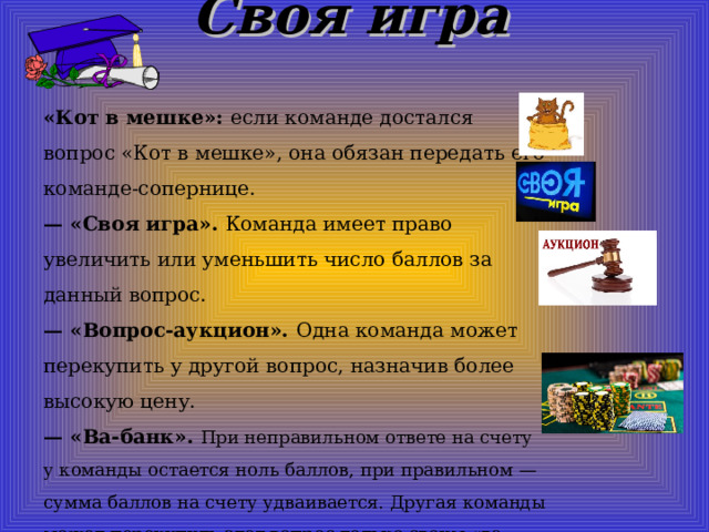 Своя игра   «Кот в мешке»: если команде достался вопрос «Кот в мешке», она обязан передать его команде-сопернице. — «Своя игра». Команда имеет право увеличить или уменьшить число баллов за данный вопрос. — «Вопрос-аукцион». Одна команда может перекупить у другой вопрос, назначив более высокую цену. — «Ва-банк». При неправильном ответе на счету у команды остается ноль баллов, при правильном — сумма баллов на счету удваивается. Другая команды может перекупить этот вопрос только своим «ва-банком». 