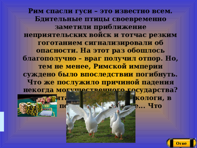 Рим спасли гуси – это известно всем. Бдительные птицы своевременно заметили приближение неприятельских войск и тотчас резким гоготанием сигнализировали об опасности. На этот раз обошлось благополучно – враг получил отпор. Но, тем не менее, Римской империи суждено было впоследствии погибнуть. Что же послужило причиной падения некогда могущественного государства? Как считают ученые-токсикологи, в этом повинно отравление... Что погубило Рим? Ответ  