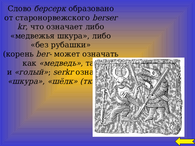  Слово  берсерк  образовано от старонорвежского  berserkr , что означает либо «медвежья шкура», либо «без рубашки» (корень  ber-  может означать как  «медведь» , так и  «голый» ;  serkr  означает  «шкура» ,  «шёлк» (ткань) ). 