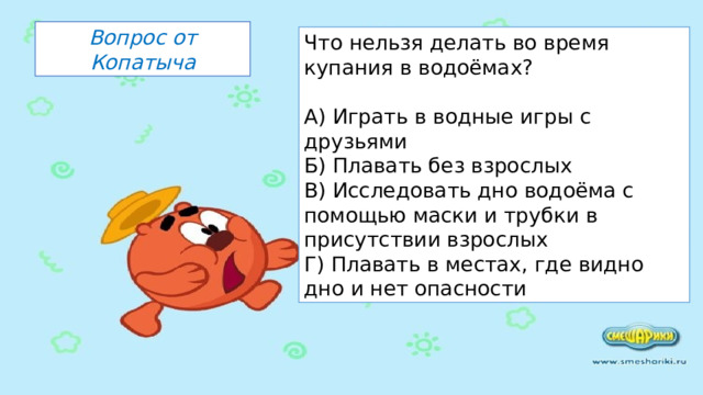 Вопрос от Копатыча Что нельзя делать во время купания в водоёмах? А) Играть в водные игры с друзьями Б) Плавать без взрослых В) Исследовать дно водоёма с помощью маски и трубки в присутствии взрослых Г) Плавать в местах, где видно дно и нет опасности 