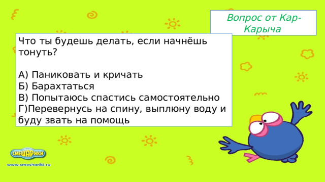 Вопрос от Кар-Карыча Что ты будешь делать, если начнёшь тонуть? А) Паниковать и кричать Б) Барахтаться В) Попытаюсь спастись самостоятельно Г)Перевернусь на спину, выплюну воду и буду звать на помощь 