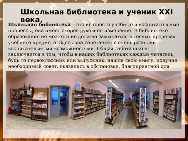 Школьная библиотека и ученик XXI века.   Школьная библиотека – это не просто учебные и воспитательные процессы, она имеет скорее духовное измерение. В библиотеке образование не может и не должно замыкаться в тесных пределах учебного предмета. Здесь она сочетается с очень разными воспитательными возможностями. Общая забота школы заключается в том, чтобы в наших библиотеках каждый читатель, будь то первоклассник или выпускник, нашли свою книгу, получил необходимый совет, оказались в обстановке, благоприятной для самообразования, самораскрытия личности… 
