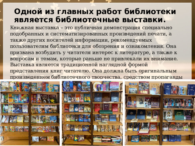 Одной из главных работ библиотеки является библиотечные выставки.   Книжная выставка – это публичная демонстрация специально подобранных и систематизированных произведений печати, а также других носителей информации, рекомендуемых пользователям библиотеки для обозрения и ознакомления. Она призвана возбудить у читателя интерес к литературе, а также к вопросам и темам, которые раньше не привлекали их внимание. Выставка является традиционной наглядной формой представления книг читателю. Она должна быть оригинальным произведением библиотечного творчества, средством пропаганды литературы. Тема выставки должна быть актуальна и интересной, учитывать возраст читателя, для которого она готовится. 