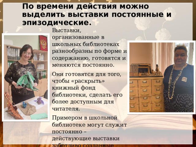 По времени действия можно выделить выставки постоянные и эпизодические. Выставки, организованные в школьных библиотеках разнообразны по форме и содержанию, готовятся и меняются постоянно. Они готовятся для того, чтобы «раскрыть» книжный фонд библиотеки, сделать его более доступным для читателя. Примером в школьной библиотеке могут служит постоянно – действующие выставки заботливо созданные библиотекарями. 