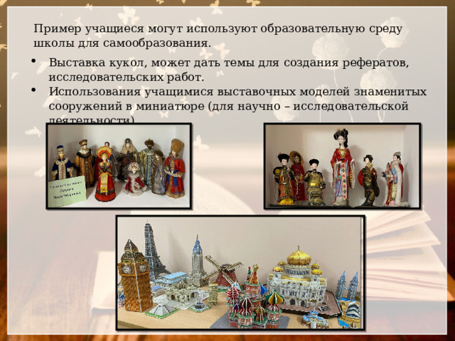 Пример учащиеся могут используют образовательную среду школы для самообразования. Выставка кукол, может дать темы для создания рефератов, исследовательских работ. Использования учащимися выставочных моделей знаменитых сооружений в миниатюре (для научно – исследовательской деятельности). 